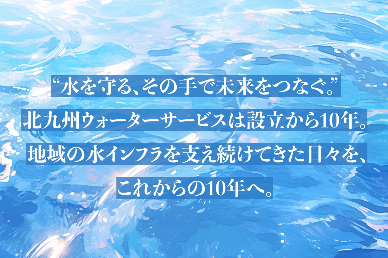 “水を守る、その手で未来をつなぐ。”北九州ウォーターサービスは設立から10年。地域の水インフラを支え続けてきた日々を、これからの10年へ。